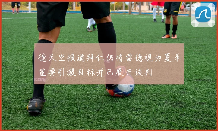 德天空报道拜仁仍将雷德视为夏季重要引援目标并已展开谈判