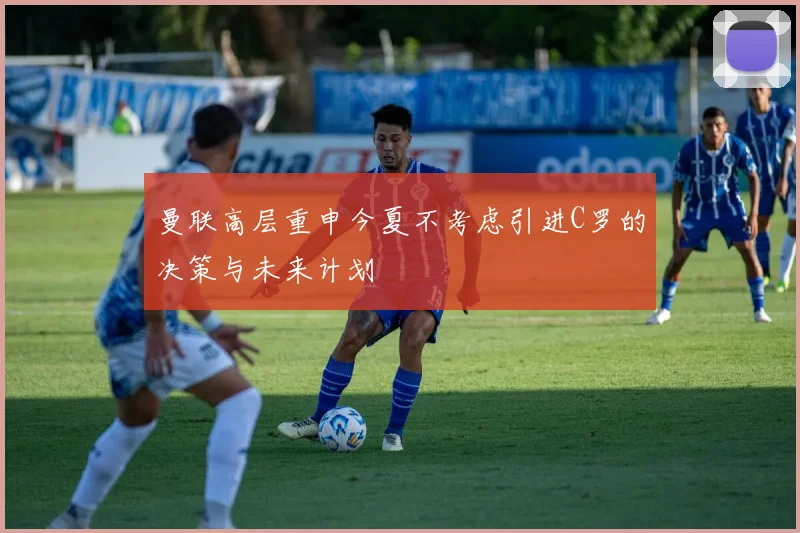 曼联高层重申今夏不考虑引进C罗的决策与未来计划
