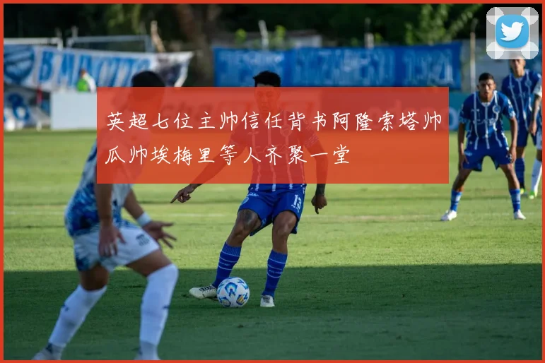 英超七位主帅信任背书阿隆索塔帅瓜帅埃梅里等人齐聚一堂