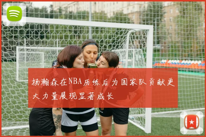 杨瀚森在NBA历练后为国家队贡献更大力量展现显著成长