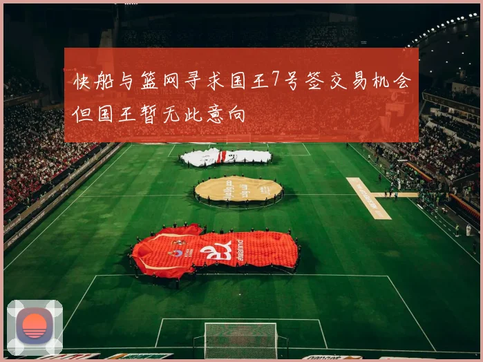 快船与篮网寻求国王7号签交易机会但国王暂无此意向