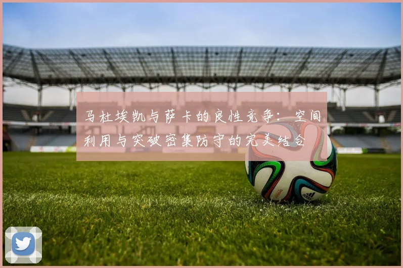 马杜埃凯与萨卡的良性竞争：空间利用与突破密集防守的完美结合