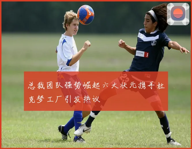 总裁团队强势崛起六大状元携手杜克梦工厂引发热议