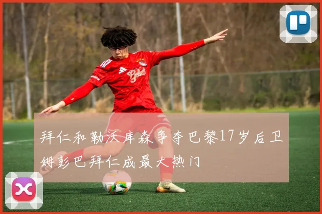 拜仁和勒沃库森争夺巴黎17岁后卫姆彭巴拜仁成最大热门