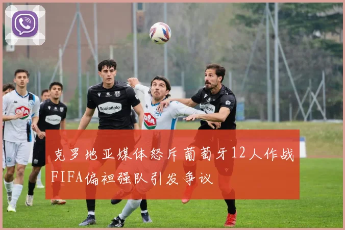 克罗地亚媒体怒斥葡萄牙12人作战FIFA偏袒强队引发争议
