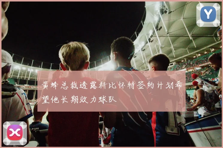 黄蜂总裁透露科比怀特签约计划希望他长期效力球队