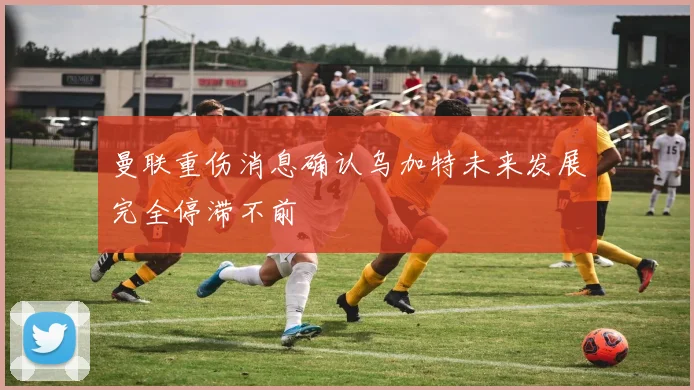 曼联重伤消息确认乌加特未来发展完全停滞不前
