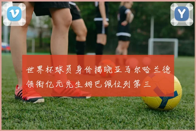 世界杯球员身价揭晓亚马尔哈兰德领衔亿元先生姆巴佩位列第三