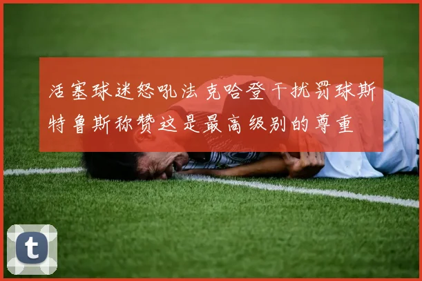 活塞球迷怒吼法克哈登干扰罚球斯特鲁斯称赞这是最高级别的尊重