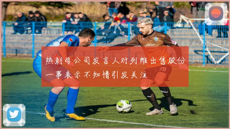 热刺母公司发言人对列维出售股份一事表示不知情引发关注