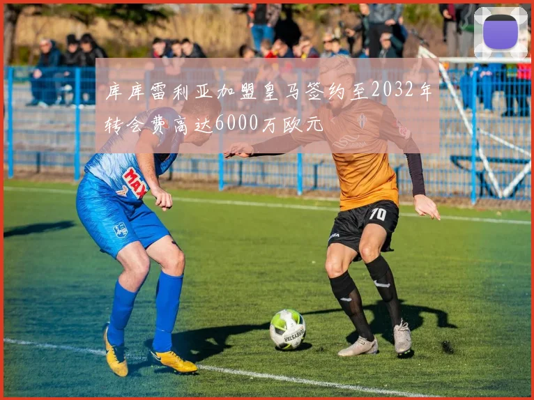库库雷利亚加盟皇马签约至2032年转会费高达6000万欧元