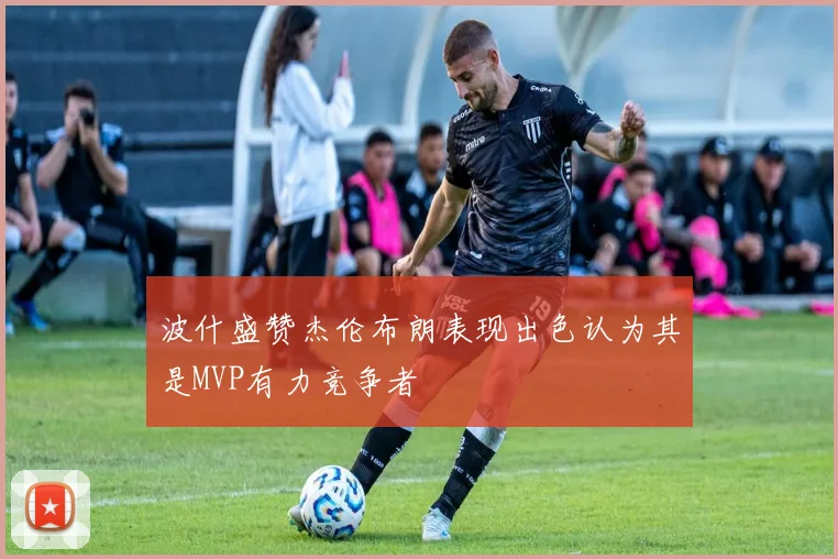 波什盛赞杰伦布朗表现出色认为其是MVP有力竞争者