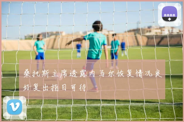 桑托斯主席透露内马尔恢复情况良好复出指日可待
