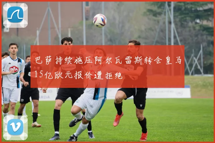 巴萨持续施压阿尔瓦雷斯转会皇马15亿欧元报价遭拒绝