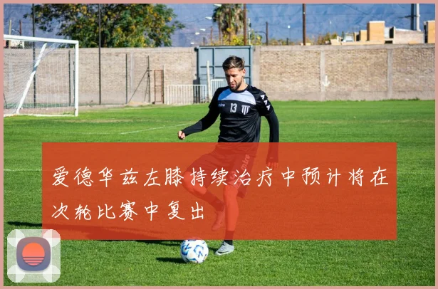 爱德华兹左膝持续治疗中预计将在次轮比赛中复出