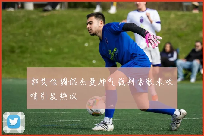 郭艾伦调侃杰曼帅气裁判紧张未吹哨引发热议