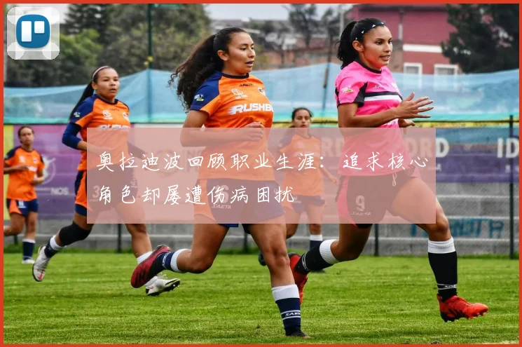 奥拉迪波回顾职业生涯：追求核心角色却屡遭伤病困扰