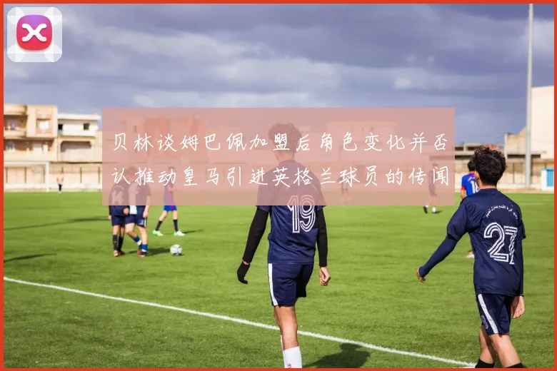 贝林谈姆巴佩加盟后角色变化并否认推动皇马引进英格兰球员的传闻