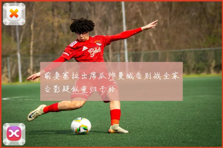 前妻塞拉出席瓜帅曼城告别战全家合影疑似重归于好