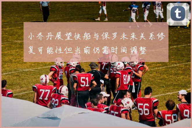 小乔丹展望快船与保罗未来关系修复可能性但当前仍需时间调整